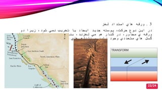 3.‫لغز‬ ‫امتداد‬ ‫هاي‬ ‫ورقه‬
‫دو‬ ‫زیرا‬ ‫شود‬ ‫نمي‬ ‫تصری‬ ‫یا‬ ‫ایجاد‬ ‫جدید‬ ‫پوسته‬ ‫حركت‬ ‫نوع‬ ‫این‬ ‫در‬
‫ها‬ ‫محل‬ ‫این‬ ‫در‬ ‫عمال‬ ‫بنابراین‬ ‫لغزند‬ ‫مي‬ ‫هم‬ ‫كنار‬ ‫در‬ ‫مجاور‬ ‫ي‬ ‫ورقه‬
‫دهد‬ ‫مي‬ ‫رخ‬ ‫مكرري‬ ‫هاي‬ ‫زلزله‬ ‫و‬ ‫دارد‬ ‫وجود‬ ‫متعددي‬ ‫هاي‬ ‫گسل‬.
22/24
 