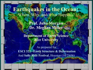 Earthquakes in the Ocean:  Where, Why, and What Happens? As prepared for  ESCI 323 - Earth Structure & Deformation And  Sally Ride Festival , Houston (10/25/06)  Prof. Julia Morgan Dr. Meghan Miller Department of Earth Science Rice University 