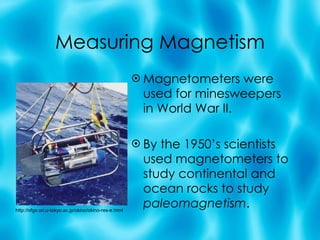 Measuring Magnetism Magnetometers were used for minesweepers in World War II. By the 1950’s scientists used magnetometers to study continental and ocean rocks to study  paleomagnetism . http://ofgs.ori.u-tokyo.ac.jp/okino/okino-res-e.html 
