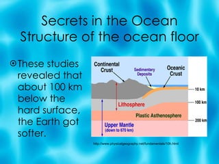 Secrets in the Ocean Structure of the ocean floor These studies revealed that about 100 km below the hard surface, the Earth got softer. http://www.physicalgeography.net/fundamentals/10h.html 