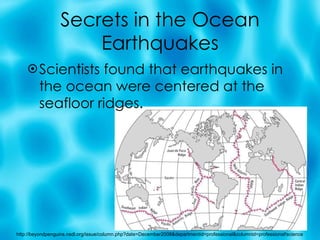 Secrets in the Ocean Earthquakes Scientists found that earthquakes in the ocean were centered at the seafloor ridges. http://beyondpenguins.nsdl.org/issue/column.php?date=December2008&departmentid=professional&columnid=professional!science 