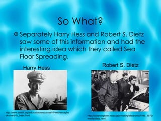 So What? Separately Harry Hess and Robert S. Dietz saw some of this information and had the interesting idea which they called Sea Floor Spreading. Harry Hess Robert S. Dietz http://oceanexplorer.noaa.gov/history/electronic/1946_1970/media/dietz.html http://www.amnh.org/education/resources/rfl/web/essaybooks/earth/p_hess.html 