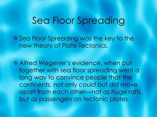 Sea Floor Spreading Sea Floor Spreading was the key to the new theory of Plate Tectonics.  Alfred Wegener’s evidence, when put together with sea floor spreading went a long way to convince people that the continents, not only  could  but  did  move apart from each other—not as huge rafts, but as passengers on tectonic plates. 