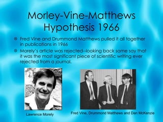 Morley-Vine-Matthews Hypothesis 1966 Fred Vine and Drummond Matthews pulled it all together in publications in 1966 Morely’s article was rejected--looking back some say that it was the most significant piece of scientific writing ever rejected from a journal. Lawrence Morely Fred Vine, Drummond Matthews and Dan McKenzie 