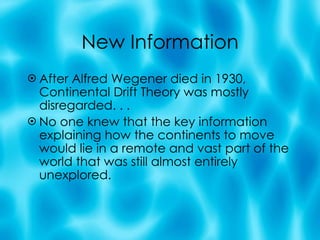 New Information After Alfred Wegener died in 1930, Continental Drift Theory was mostly disregarded. . .  No one knew that the key information explaining how the continents to move would lie in a remote and vast part of the world that was still almost entirely unexplored. 