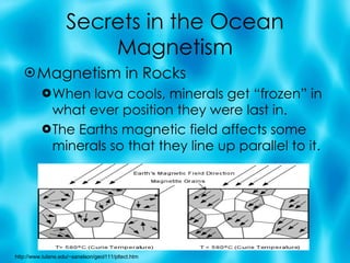 Secrets in the Ocean Magnetism Magnetism in Rocks When lava cools, minerals get “frozen” in what ever position they were last in. The Earths magnetic field affects some minerals so that they line up parallel to it. http://www.tulane.edu/~sanelson/geol111/pltect.htm 