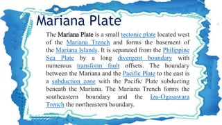The Mariana Plate is a small tectonic plate located west
of the Mariana Trench and forms the basement of
the Mariana Islands. It is separated from the Philippine
Sea Plate by a long divergent boundary with
numerous transform fault offsets. The boundary
between the Mariana and the Pacific Plate to the east is
a subduction zone with the Pacific Plate subducting
beneath the Mariana. The Mariana Trench forms the
southeastern boundary and the Izu-Ogasawara
Trench the northeastern boundary.
Mariana Plate
 