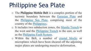 o The Philippine Mobile Belt is a complex portion of the
tectonic boundary between the Eurasian Plate and
the Philippine Sea Plate, comprising most of the
country of the Philippines.
o It includes two subduction zones, the Manila Trench to
the west and the Philippine Trench to the east, as well
as the Philippine Fault System.
o Within the Belt, a number of crustal blocks or
microplates which have been sheared off the adjoining
major plates are undergoing massive deformation.
Philippine Sea Plate
 
