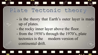 - is the theory that Earth’s outer layer is made
up of plates.
- the rocky inner layer above the floor.
- from the 1950’s through the 1970’s, plate
tectonics is the modern version of
continental drift.
 