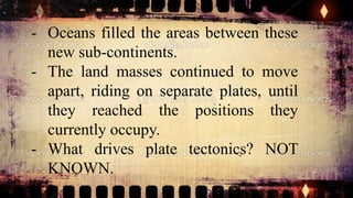 - Oceans filled the areas between these
new sub-continents.
- The land masses continued to move
apart, riding on separate plates, until
they reached the positions they
currently occupy.
- What drives plate tectonics? NOT
KNOWN.
 