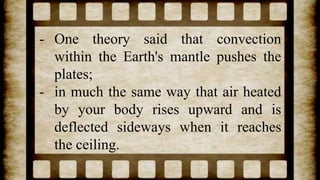 - One theory said that convection
within the Earth's mantle pushes the
plates;
- in much the same way that air heated
by your body rises upward and is
deflected sideways when it reaches
the ceiling.
 