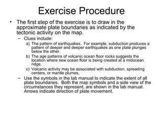 Exercise Procedure
• The first step of the exercise is to draw in the
approximate plate boundaries as indicated by the
tectonic activity on the map.
– Clues include:
a) The pattern of earthquakes. For example, subduction produces a
pattern of deeper and deeper earthquakes as one plate plunges
below the other.
b) The age patterns of volcanic ocean floor rocks suggests the
location where new ocean floor is being created at a midocean
ridge.
c) Volcanic activity may be associated with subduction, spreading
centers, or mantle plumes,
– Use the symbols in the lab manual to indicate the extent of all
plate boundaries. Both the map symbols and a side view of the
circumstances they represent, are shown in the lab manual.
Arrows indicate direction of plate movement.
 