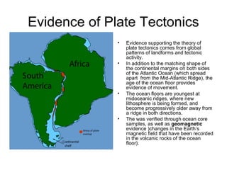 Evidence of Plate Tectonics
• Evidence supporting the theory of
plate tectonics comes from global
patterns of landforms and tectonic
activity.
• In addition to the matching shape of
the continental margins on both sides
of the Atlantic Ocean (which spread
apart from the Mid-Atlantic Ridge), the
age of the ocean floor provides
evidence of movement.
• The ocean floors are youngest at
midoceanic ridges, where new
lithosphere is being formed, and
become progressively older away from
a ridge in both directions.
• The was verified through ocean core
samples, as well as geomagnetic
evidence )changes in the Earth’s
magnetic field that have been recorded
in the volcanic rocks of the ocean
floor).
 