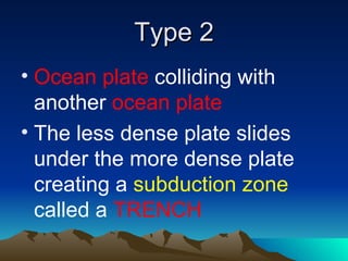 Type 2
• Ocean plate colliding with
  another ocean plate
• The less dense plate slides
  under the more dense plate
  creating a subduction zone
  called a TRENCH
 