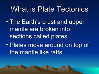 What is Plate Tectonics
• The Earth’s crust and upper
  mantle are broken into
  sections called plates
• Plates move around on top of
  the mantle like rafts
 