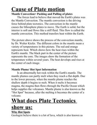 Cause of Plate motion
Mantle Convection= Pushing and Pulling of plates
      The forces lead to believe that moved the Earth's plates was
the Mantle Convection. The mantle convection is the driving
force behind plate tectonics. The convection in the mantle
causes the lithosphere plates to move. The Earth is solid, but the
interior is soft and flows like a stiff fluid. This flow is called the
mantle convection. This method transfers heat within the Earth.

The picture above shows the process of the convection mantle,
by Dr. Walter Kiefer. The different colors in the mantle mean a
variety of temperatures in this picture. The red and orange
represents heat. Which shows how the heat rises within the
Earth's mantle. The black part in the center of the picture
represents the core. The images show the formation of the
temperature within several years. The heat develops and rises at
the center of each image.

Mantle Plume/ Hot Spot Information
     Is an abnormally hot rock within the Earth's mantle. The
mantle plumes can partly melt when they reach a flat depth. Due
to the lower pressure, when the mantle plume reaches the
shallow depth it begins to melt. When it melts it becomes
magma, the magma then flows through the Pacific Ocean which
helps supplies the volcanoes. Mantle plume is also known as the
“Hot Spot” because, after the melting it becomes the center of a
volcano.

What does Plate Tectonics
show us:
Why Hot Spots
Geologist believe there is a lot of lava, which is also known as
 