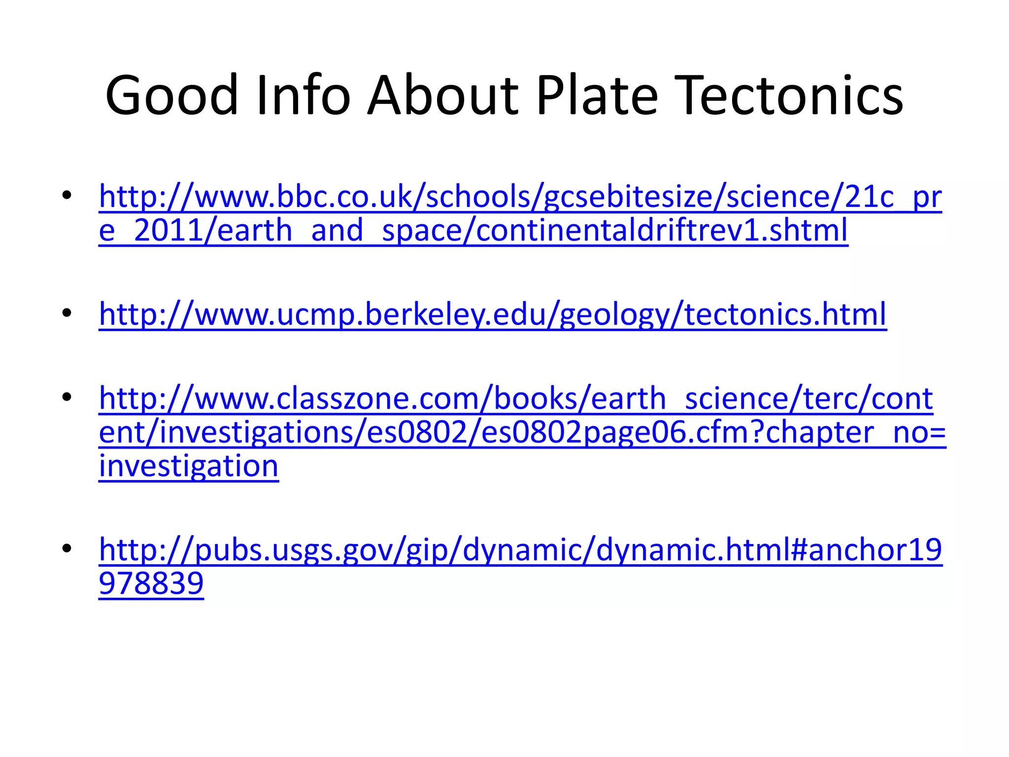 Good Info About Plate Tectonics
• http://www.bbc.co.uk/schools/gcsebitesize/science/21c_pr
  e_2011/earth_and_space/continentaldriftrev1.shtml

• http://www.ucmp.berkeley.edu/geology/tectonics.html

• http://www.classzone.com/books/earth_science/terc/cont
  ent/investigations/es0802/es0802page06.cfm?chapter_no=
  investigation

• http://pubs.usgs.gov/gip/dynamic/dynamic.html#anchor19
  978839
 