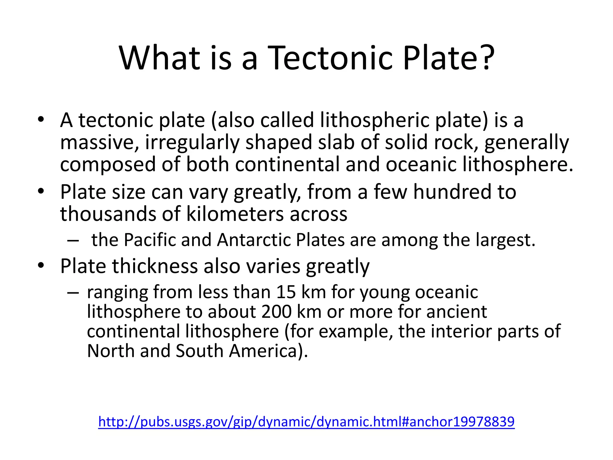 What is a Tectonic Plate?
• A tectonic plate (also called lithospheric plate) is a
  massive, irregularly shaped slab of solid rock, generally
  composed of both continental and oceanic lithosphere.
• Plate size can vary greatly, from a few hundred to
  thousands of kilometers across
   – the Pacific and Antarctic Plates are among the largest.
• Plate thickness also varies greatly
   – ranging from less than 15 km for young oceanic
     lithosphere to about 200 km or more for ancient
     continental lithosphere (for example, the interior parts of
     North and South America).


      http://pubs.usgs.gov/gip/dynamic/dynamic.html#anchor19978839
 