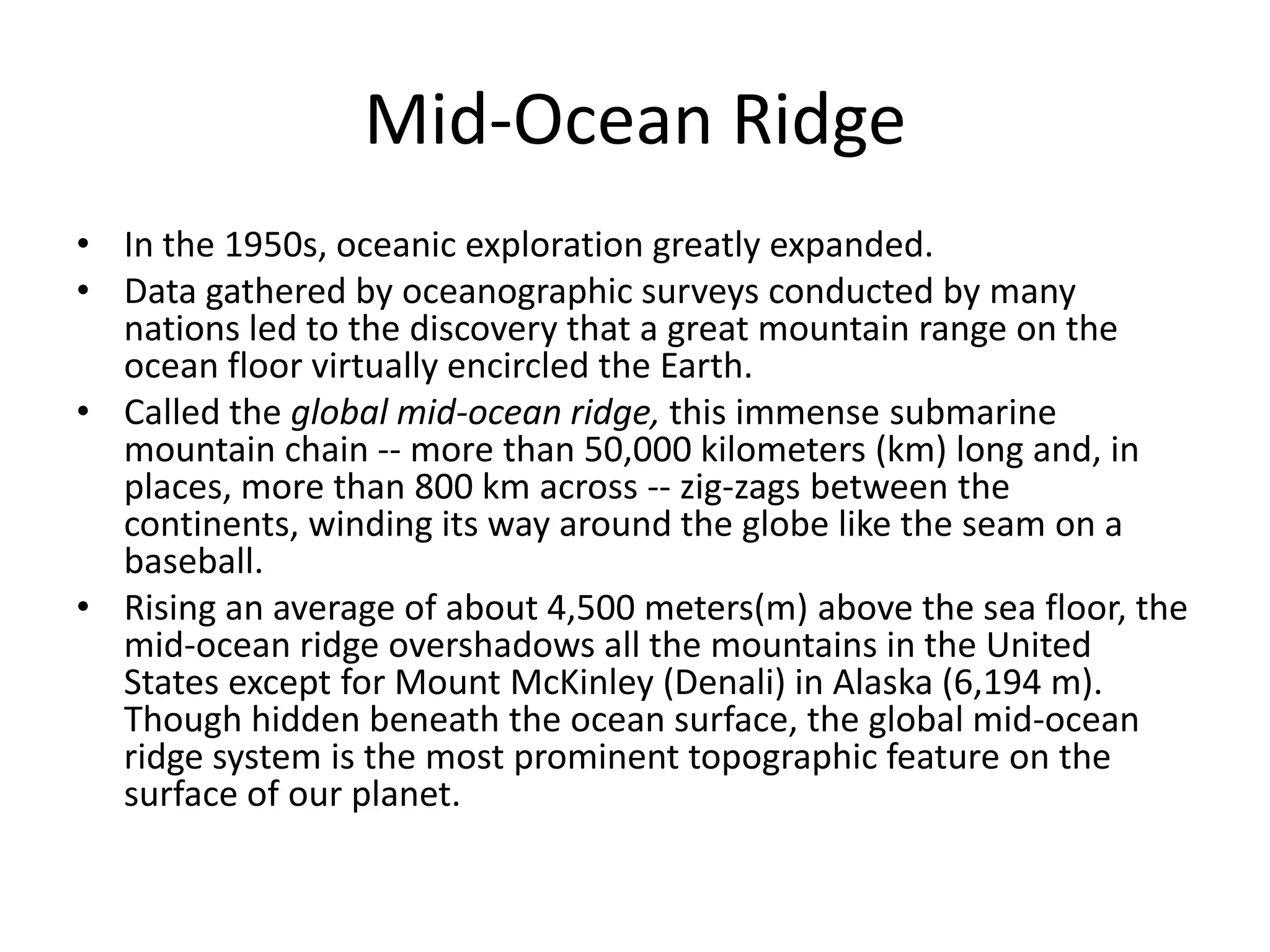 Mid-Ocean Ridge
• In the 1950s, oceanic exploration greatly expanded.
• Data gathered by oceanographic surveys conducted by many
  nations led to the discovery that a great mountain range on the
  ocean floor virtually encircled the Earth.
• Called the global mid-ocean ridge, this immense submarine
  mountain chain -- more than 50,000 kilometers (km) long and, in
  places, more than 800 km across -- zig-zags between the
  continents, winding its way around the globe like the seam on a
  baseball.
• Rising an average of about 4,500 meters(m) above the sea floor, the
  mid-ocean ridge overshadows all the mountains in the United
  States except for Mount McKinley (Denali) in Alaska (6,194 m).
  Though hidden beneath the ocean surface, the global mid-ocean
  ridge system is the most prominent topographic feature on the
  surface of our planet.
 