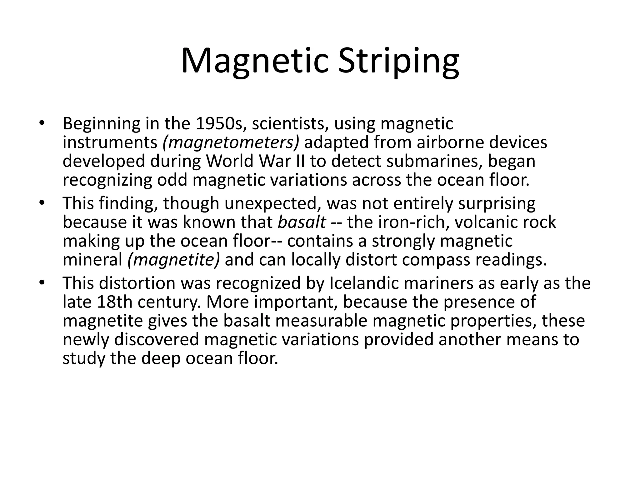 Magnetic Striping
• Beginning in the 1950s, scientists, using magnetic
  instruments (magnetometers) adapted from airborne devices
  developed during World War II to detect submarines, began
  recognizing odd magnetic variations across the ocean floor.
• This finding, though unexpected, was not entirely surprising
  because it was known that basalt -- the iron-rich, volcanic rock
  making up the ocean floor-- contains a strongly magnetic
  mineral (magnetite) and can locally distort compass readings.
• This distortion was recognized by Icelandic mariners as early as the
  late 18th century. More important, because the presence of
  magnetite gives the basalt measurable magnetic properties, these
  newly discovered magnetic variations provided another means to
  study the deep ocean floor.
 