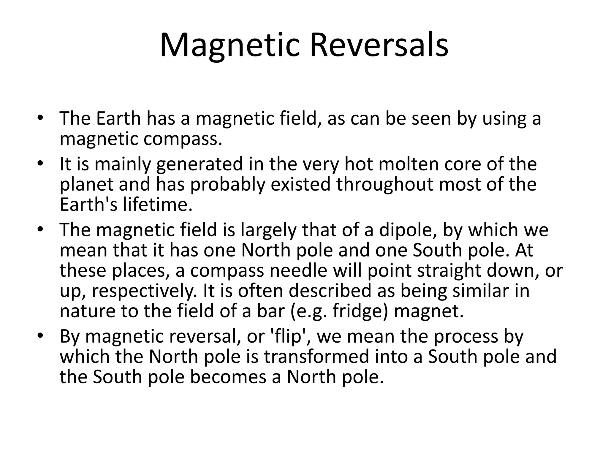 Magnetic Reversals
• The Earth has a magnetic field, as can be seen by using a
  magnetic compass.
• It is mainly generated in the very hot molten core of the
  planet and has probably existed throughout most of the
  Earth's lifetime.
• The magnetic field is largely that of a dipole, by which we
  mean that it has one North pole and one South pole. At
  these places, a compass needle will point straight down, or
  up, respectively. It is often described as being similar in
  nature to the field of a bar (e.g. fridge) magnet.
• By magnetic reversal, or 'flip', we mean the process by
  which the North pole is transformed into a South pole and
  the South pole becomes a North pole.
 