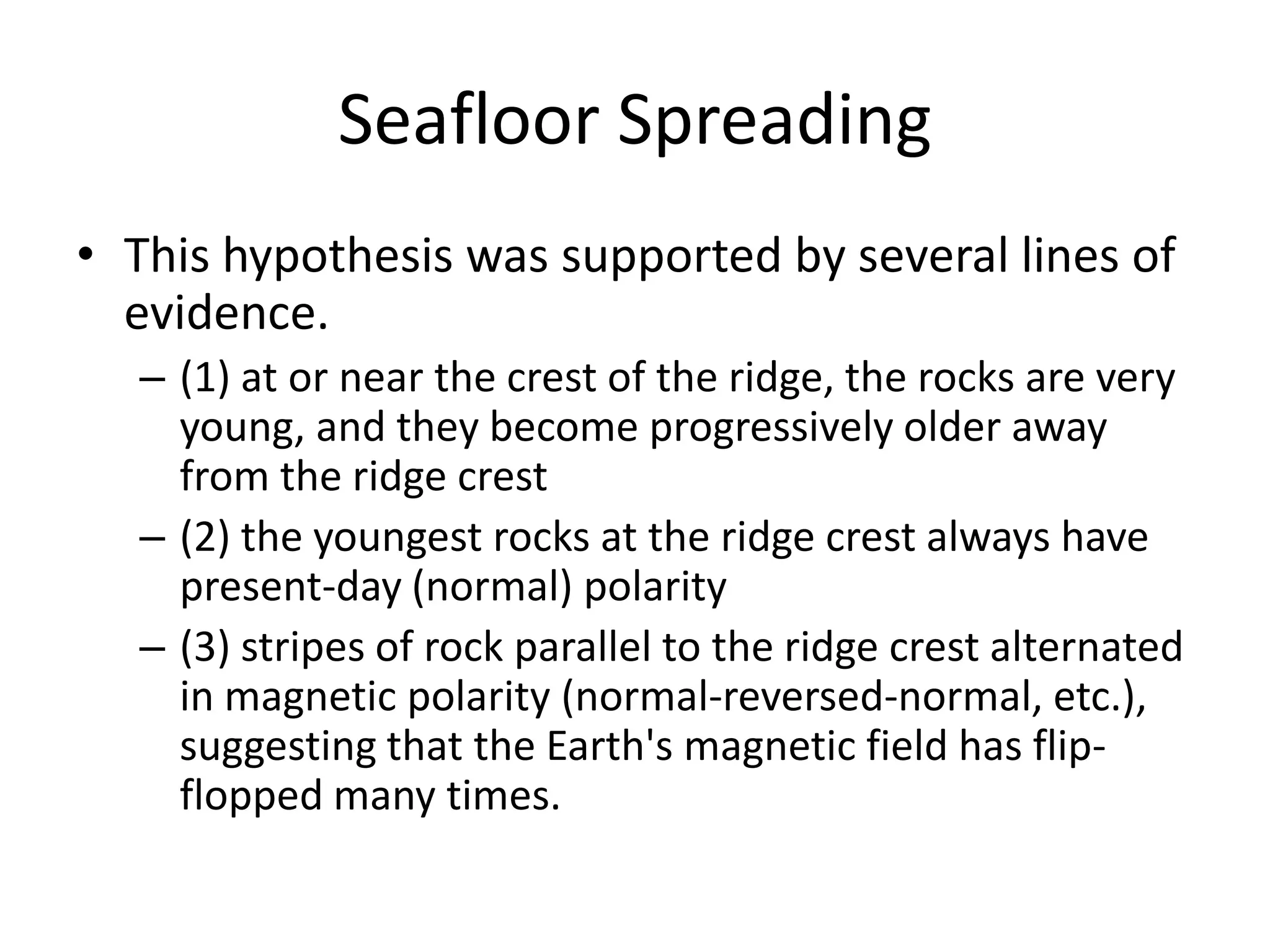 Seafloor Spreading
• This hypothesis was supported by several lines of
  evidence.
  – (1) at or near the crest of the ridge, the rocks are very
    young, and they become progressively older away
    from the ridge crest
  – (2) the youngest rocks at the ridge crest always have
    present-day (normal) polarity
  – (3) stripes of rock parallel to the ridge crest alternated
    in magnetic polarity (normal-reversed-normal, etc.),
    suggesting that the Earth's magnetic field has flip-
    flopped many times.
 