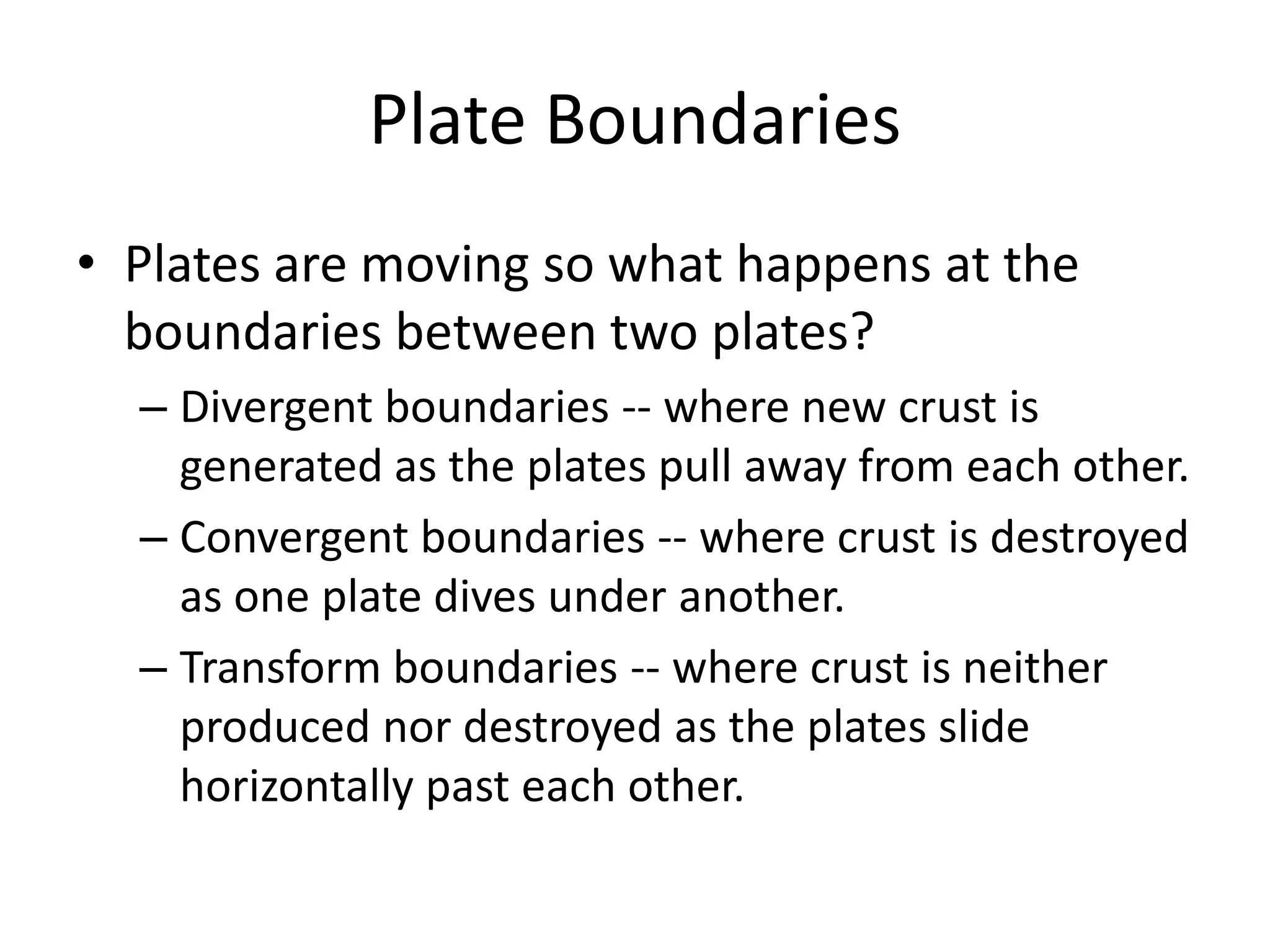 Plate Boundaries
• Plates are moving so what happens at the
  boundaries between two plates?
  – Divergent boundaries -- where new crust is
    generated as the plates pull away from each other.
  – Convergent boundaries -- where crust is destroyed
    as one plate dives under another.
  – Transform boundaries -- where crust is neither
    produced nor destroyed as the plates slide
    horizontally past each other.
 