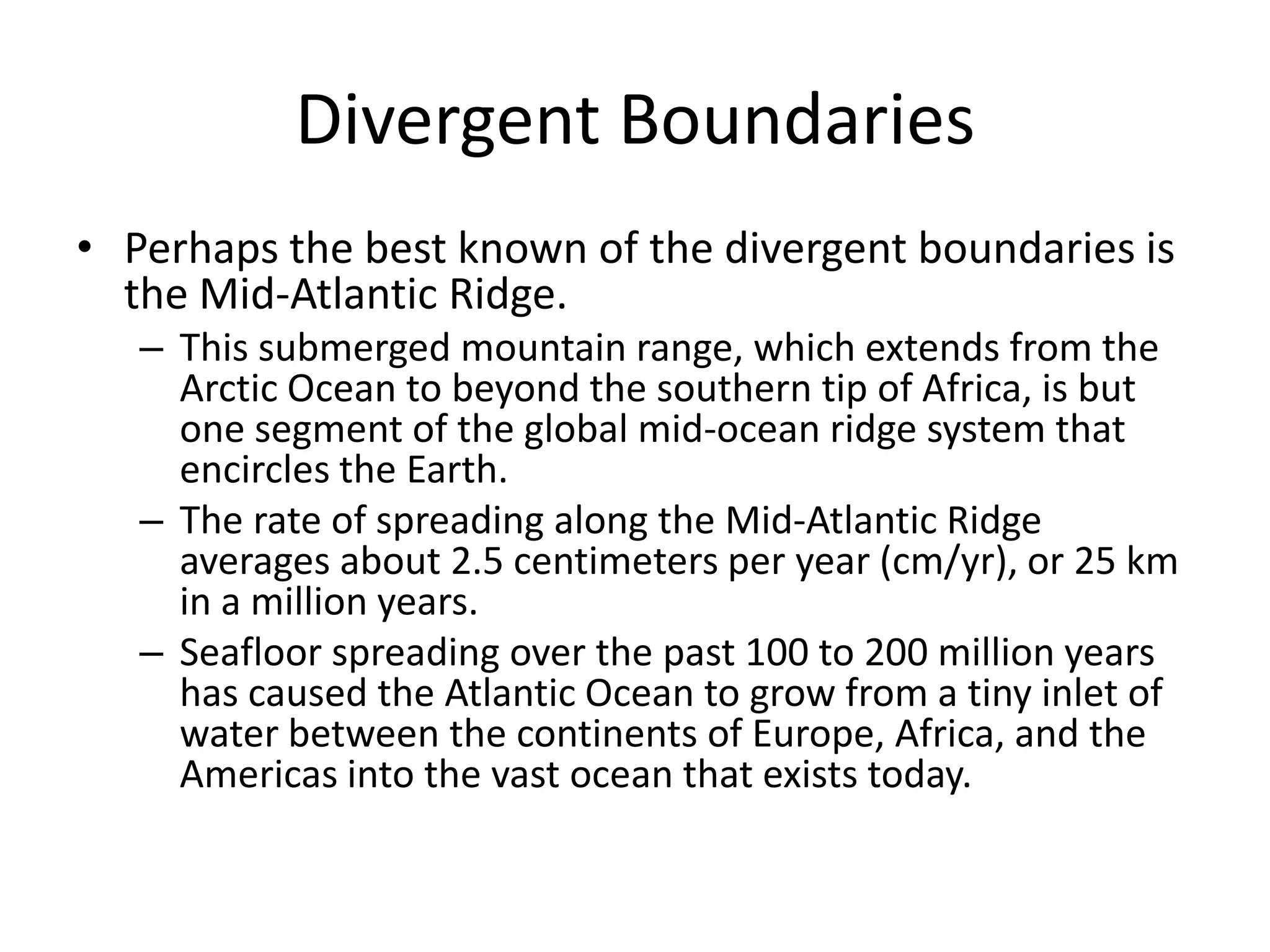 Divergent Boundaries
• Perhaps the best known of the divergent boundaries is
  the Mid-Atlantic Ridge.
   – This submerged mountain range, which extends from the
     Arctic Ocean to beyond the southern tip of Africa, is but
     one segment of the global mid-ocean ridge system that
     encircles the Earth.
   – The rate of spreading along the Mid-Atlantic Ridge
     averages about 2.5 centimeters per year (cm/yr), or 25 km
     in a million years.
   – Seafloor spreading over the past 100 to 200 million years
     has caused the Atlantic Ocean to grow from a tiny inlet of
     water between the continents of Europe, Africa, and the
     Americas into the vast ocean that exists today.
 