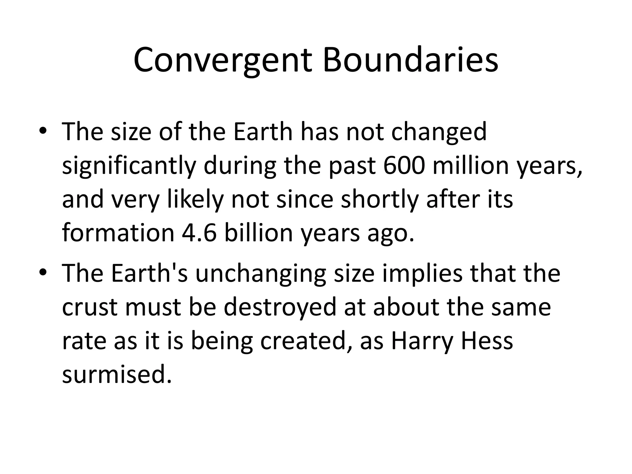 Convergent Boundaries
• The size of the Earth has not changed
  significantly during the past 600 million years,
  and very likely not since shortly after its
  formation 4.6 billion years ago.
• The Earth's unchanging size implies that the
  crust must be destroyed at about the same
  rate as it is being created, as Harry Hess
  surmised.
 