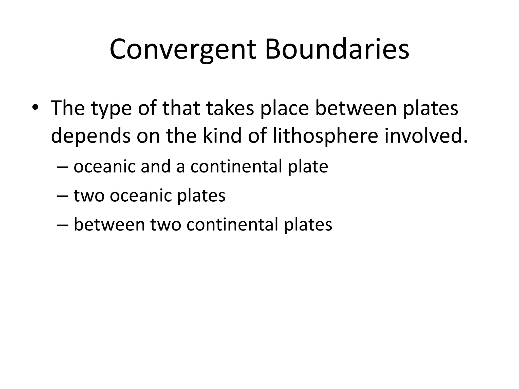 Convergent Boundaries
• The type of that takes place between plates
  depends on the kind of lithosphere involved.
  – oceanic and a continental plate
  – two oceanic plates
  – between two continental plates
 