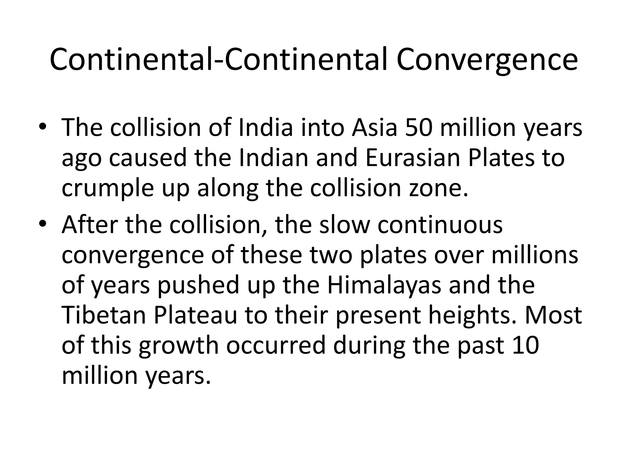 Continental-Continental Convergence
• The collision of India into Asia 50 million years
  ago caused the Indian and Eurasian Plates to
  crumple up along the collision zone.
• After the collision, the slow continuous
  convergence of these two plates over millions
  of years pushed up the Himalayas and the
  Tibetan Plateau to their present heights. Most
  of this growth occurred during the past 10
  million years.
 