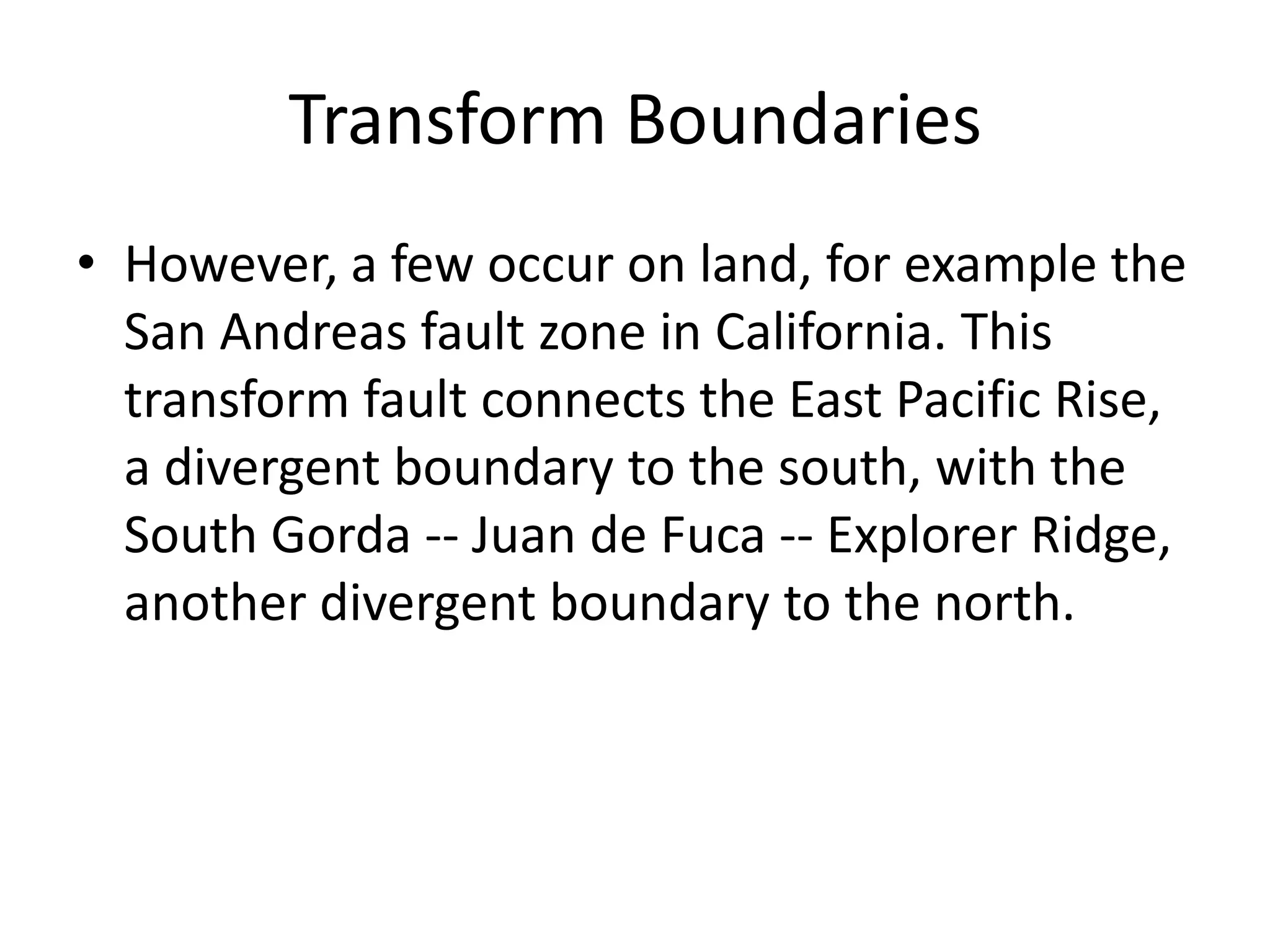 Transform Boundaries
• However, a few occur on land, for example the
  San Andreas fault zone in California. This
  transform fault connects the East Pacific Rise,
  a divergent boundary to the south, with the
  South Gorda -- Juan de Fuca -- Explorer Ridge,
  another divergent boundary to the north.
 