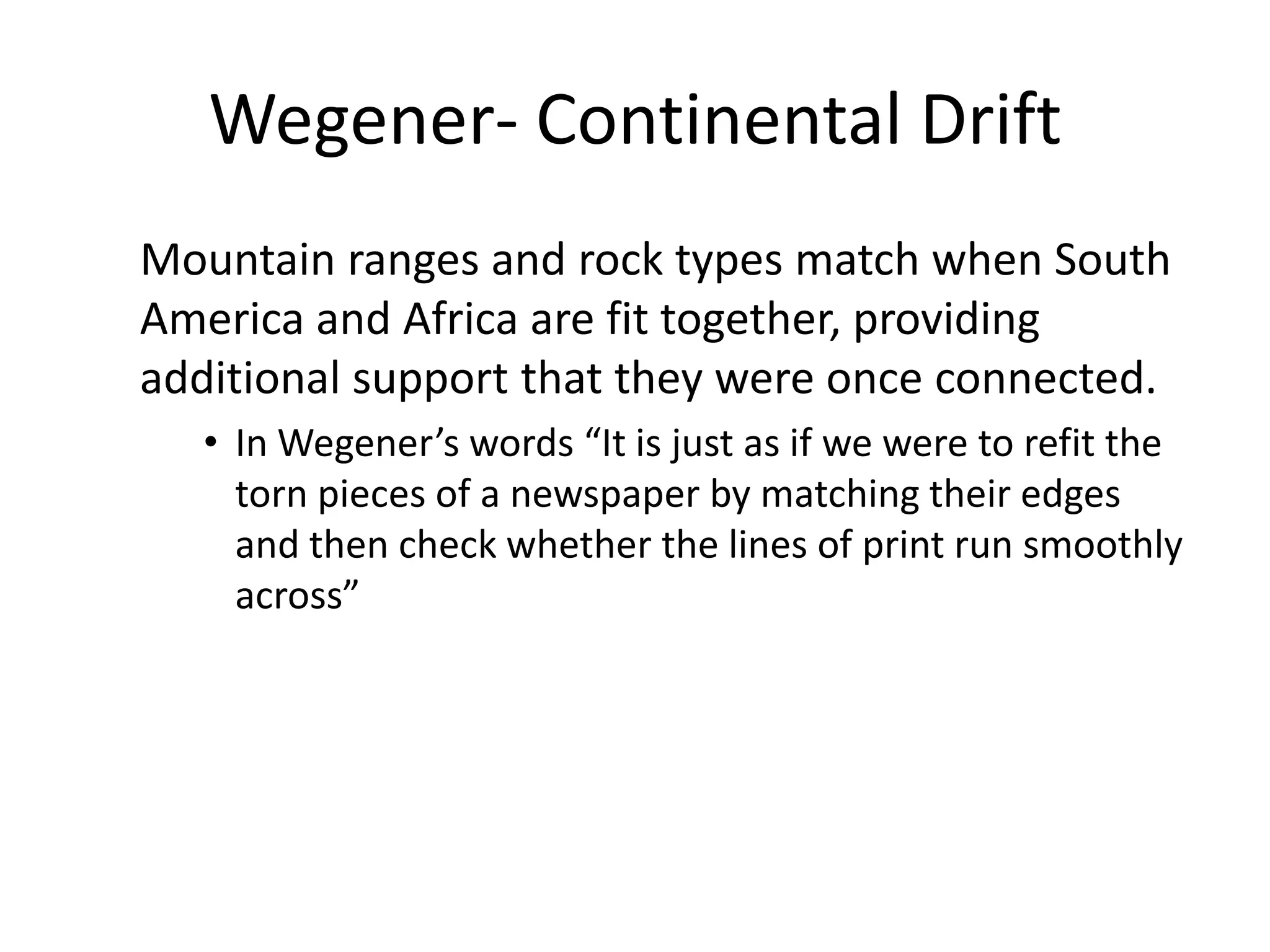 Wegener- Continental Drift
Mountain ranges and rock types match when South
America and Africa are fit together, providing
additional support that they were once connected.
   • In Wegener’s words “It is just as if we were to refit the
     torn pieces of a newspaper by matching their edges
     and then check whether the lines of print run smoothly
     across”
 