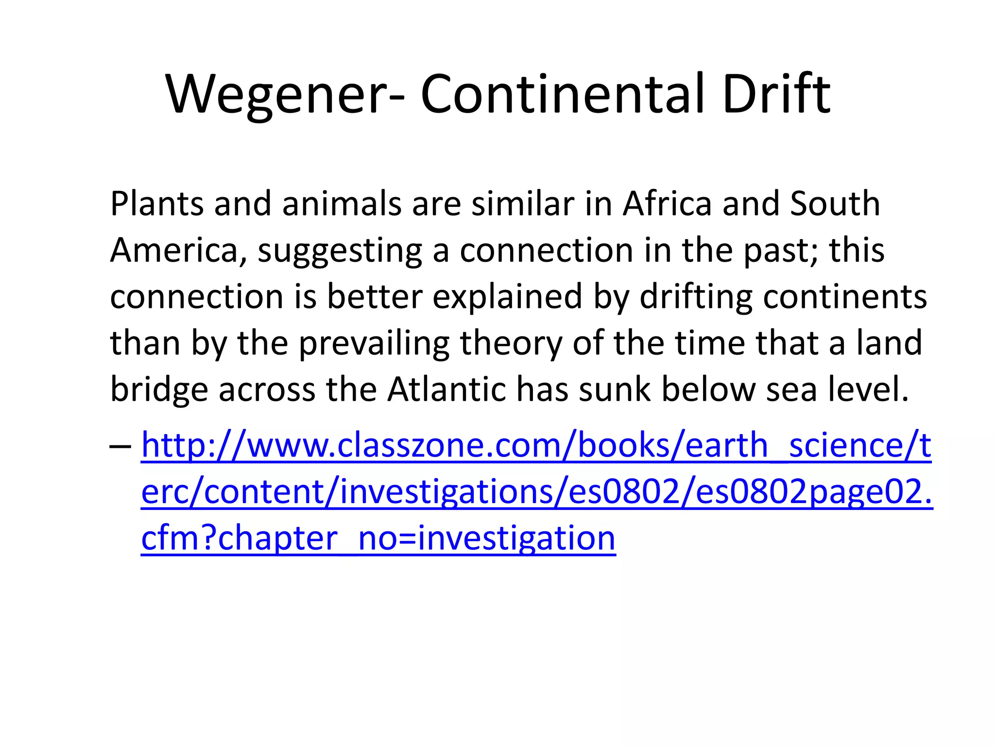 Wegener- Continental Drift
Plants and animals are similar in Africa and South
America, suggesting a connection in the past; this
connection is better explained by drifting continents
than by the prevailing theory of the time that a land
bridge across the Atlantic has sunk below sea level.
– http://www.classzone.com/books/earth_science/t
  erc/content/investigations/es0802/es0802page02.
  cfm?chapter_no=investigation
 