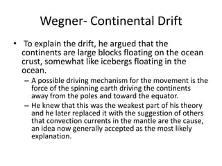 Wegner- Continental Drift
• To explain the drift, he argued that the
  continents are large blocks floating on the ocean
  crust, somewhat like icebergs floating in the
  ocean.
  – A possible driving mechanism for the movement is the
    force of the spinning earth driving the continents
    away from the poles and toward the equator.
  – He knew that this was the weakest part of his theory
    and he later replaced it with the suggestion of others
    that convection currents in the mantle are the cause,
    an idea now generally accepted as the most likely
    explanation.
 