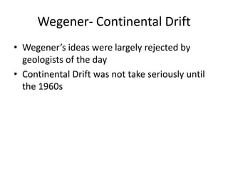 Wegener- Continental Drift
• Wegener’s ideas were largely rejected by
  geologists of the day
• Continental Drift was not take seriously until
  the 1960s
 