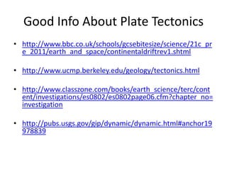 Good Info About Plate Tectonics
• http://www.bbc.co.uk/schools/gcsebitesize/science/21c_pr
  e_2011/earth_and_space/continentaldriftrev1.shtml

• http://www.ucmp.berkeley.edu/geology/tectonics.html

• http://www.classzone.com/books/earth_science/terc/cont
  ent/investigations/es0802/es0802page06.cfm?chapter_no=
  investigation

• http://pubs.usgs.gov/gip/dynamic/dynamic.html#anchor19
  978839
 