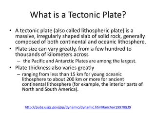 What is a Tectonic Plate?
• A tectonic plate (also called lithospheric plate) is a
  massive, irregularly shaped slab of solid rock, generally
  composed of both continental and oceanic lithosphere.
• Plate size can vary greatly, from a few hundred to
  thousands of kilometers across
   – the Pacific and Antarctic Plates are among the largest.
• Plate thickness also varies greatly
   – ranging from less than 15 km for young oceanic
     lithosphere to about 200 km or more for ancient
     continental lithosphere (for example, the interior parts of
     North and South America).


      http://pubs.usgs.gov/gip/dynamic/dynamic.html#anchor19978839
 