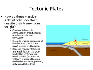 Tectonic Plates
• How do these massive
  slabs of solid rock float
  despite their tremendous
  weight?
      • Continental crust is
        composed of granitic rocks
        which are relatively
        lightweight
      • Oceanic crust is composed of
        basaltic rocks, which are
        much denser and heavier.
      • Because continental rocks
        are much lighter, the crust
        under the continents is
        much thicker (as much as
        100 km) whereas the crust
        under the oceans is generally
        only about 5 km thick
 