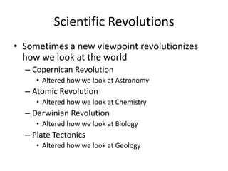 Scientific Revolutions
• Sometimes a new viewpoint revolutionizes
  how we look at the world
  – Copernican Revolution
     • Altered how we look at Astronomy
  – Atomic Revolution
     • Altered how we look at Chemistry
  – Darwinian Revolution
     • Altered how we look at Biology
  – Plate Tectonics
     • Altered how we look at Geology
 