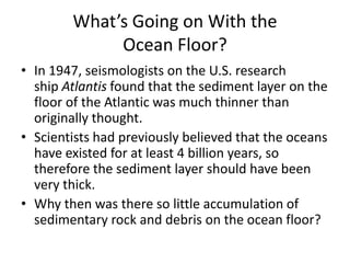 What’s Going on With the
             Ocean Floor?
• In 1947, seismologists on the U.S. research
  ship Atlantis found that the sediment layer on the
  floor of the Atlantic was much thinner than
  originally thought.
• Scientists had previously believed that the oceans
  have existed for at least 4 billion years, so
  therefore the sediment layer should have been
  very thick.
• Why then was there so little accumulation of
  sedimentary rock and debris on the ocean floor?
 