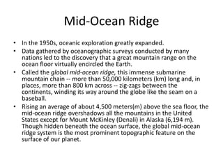 Mid-Ocean Ridge
• In the 1950s, oceanic exploration greatly expanded.
• Data gathered by oceanographic surveys conducted by many
  nations led to the discovery that a great mountain range on the
  ocean floor virtually encircled the Earth.
• Called the global mid-ocean ridge, this immense submarine
  mountain chain -- more than 50,000 kilometers (km) long and, in
  places, more than 800 km across -- zig-zags between the
  continents, winding its way around the globe like the seam on a
  baseball.
• Rising an average of about 4,500 meters(m) above the sea floor, the
  mid-ocean ridge overshadows all the mountains in the United
  States except for Mount McKinley (Denali) in Alaska (6,194 m).
  Though hidden beneath the ocean surface, the global mid-ocean
  ridge system is the most prominent topographic feature on the
  surface of our planet.
 