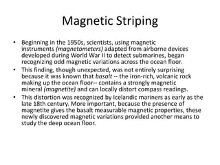 Magnetic Striping
• Beginning in the 1950s, scientists, using magnetic
  instruments (magnetometers) adapted from airborne devices
  developed during World War II to detect submarines, began
  recognizing odd magnetic variations across the ocean floor.
• This finding, though unexpected, was not entirely surprising
  because it was known that basalt -- the iron-rich, volcanic rock
  making up the ocean floor-- contains a strongly magnetic
  mineral (magnetite) and can locally distort compass readings.
• This distortion was recognized by Icelandic mariners as early as the
  late 18th century. More important, because the presence of
  magnetite gives the basalt measurable magnetic properties, these
  newly discovered magnetic variations provided another means to
  study the deep ocean floor.
 