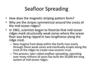 Seafloor Spreading
• How does the magnetic striping pattern form?
• Why are the stripes symmetrical around the crests of
  the mid-ocean ridges?
• In 1961, scientists began to theorize that mid-ocean
  ridges mark structurally weak zones where the ocean
  floor was being ripped in two lengthwise along the
  ridge crest.
   – New magma from deep within the Earth rises easily
     through these weak zones and eventually erupts along the
     crest of the ridges to create new oceanic crust.
   – This process, later called seafloor spreading, operating
     over many millions of years has built the 50,000 km-long
     system of mid-ocean ridges.
 