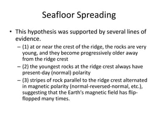 Seafloor Spreading
• This hypothesis was supported by several lines of
  evidence.
  – (1) at or near the crest of the ridge, the rocks are very
    young, and they become progressively older away
    from the ridge crest
  – (2) the youngest rocks at the ridge crest always have
    present-day (normal) polarity
  – (3) stripes of rock parallel to the ridge crest alternated
    in magnetic polarity (normal-reversed-normal, etc.),
    suggesting that the Earth's magnetic field has flip-
    flopped many times.
 