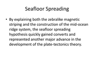 Seafloor Spreading
• By explaining both the zebralike magnetic
  striping and the construction of the mid-ocean
  ridge system, the seafloor spreading
  hypothesis quickly gained converts and
  represented another major advance in the
  development of the plate-tectonics theory.
 