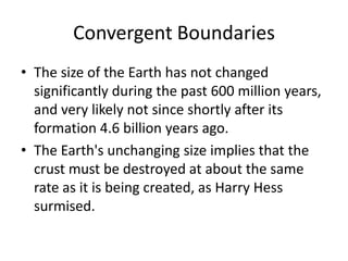 Convergent Boundaries
• The size of the Earth has not changed
  significantly during the past 600 million years,
  and very likely not since shortly after its
  formation 4.6 billion years ago.
• The Earth's unchanging size implies that the
  crust must be destroyed at about the same
  rate as it is being created, as Harry Hess
  surmised.
 