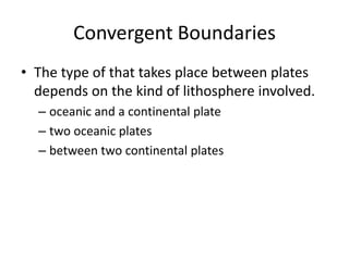 Convergent Boundaries
• The type of that takes place between plates
  depends on the kind of lithosphere involved.
  – oceanic and a continental plate
  – two oceanic plates
  – between two continental plates
 