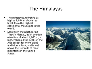 The Himalayas
• The Himalayas, towering as
  high as 8,854 m above sea
  level, form the highest
  continental mountains in the
  world.
• Moreover, the neighboring
  Tibetan Plateau, at an average
  elevation of about 4,600 m, is
  higher than all the peaks in the
  Alps except for Mont Blanc
  and Monte Rosa, and is well
  above the summits of most
  mountains in the United
  States.
 