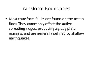 Transform Boundaries
• Most transform faults are found on the ocean
  floor. They commonly offset the active
  spreading ridges, producing zig-zag plate
  margins, and are generally defined by shallow
  earthquakes.
 